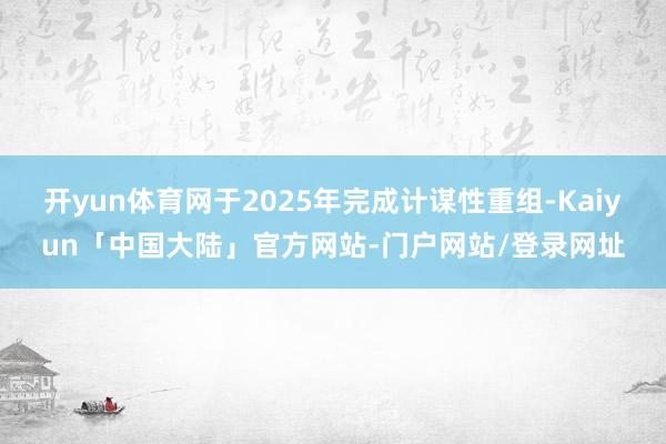 开yun体育网于2025年完成计谋性重组-Kaiyun「中国大陆」官方网站-门户网站/登录网址