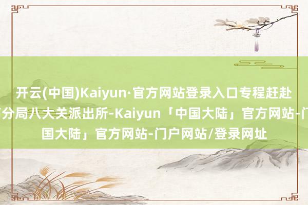 开云(中国)Kaiyun·官方网站登录入口专程赶赴青岛市公安局市南分局八大关派出所-Kaiyun「中国大陆」官方网站-门户网站/登录网址