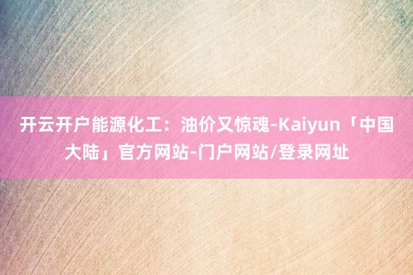开云开户能源化工：油价又惊魂-Kaiyun「中国大陆」官方网站-门户网站/登录网址