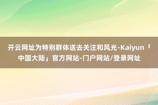 开云网址为特别群体送去关注和风光-Kaiyun「中国大陆」官方网站-门户网站/登录网址