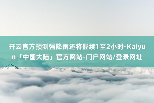 开云官方预测强降雨还将握续1至2小时-Kaiyun「中国大陆」官方网站-门户网站/登录网址
