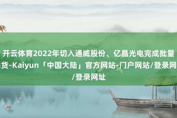 开云体育2022年切入通威股份、亿晶光电完成批量供货-Kaiyun「中国大陆」官方网站-门户网站/登录网址
