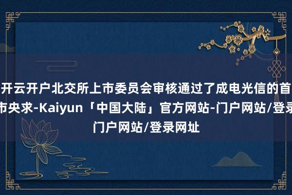 开云开户北交所上市委员会审核通过了成电光信的首发上市央求-Kaiyun「中国大陆」官方网站-门户网站/登录网址