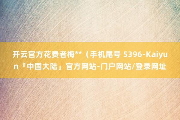 开云官方花费者梅**（手机尾号 5396-Kaiyun「中国大陆」官方网站-门户网站/登录网址