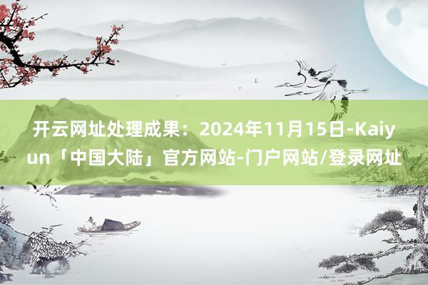 开云网址处理成果：2024年11月15日-Kaiyun「中国大陆」官方网站-门户网站/登录网址