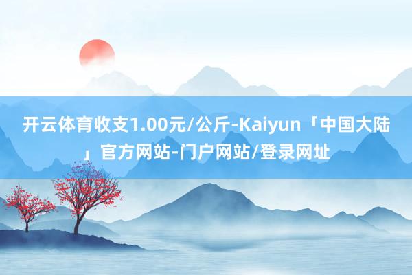 开云体育收支1.00元/公斤-Kaiyun「中国大陆」官方网站-门户网站/登录网址