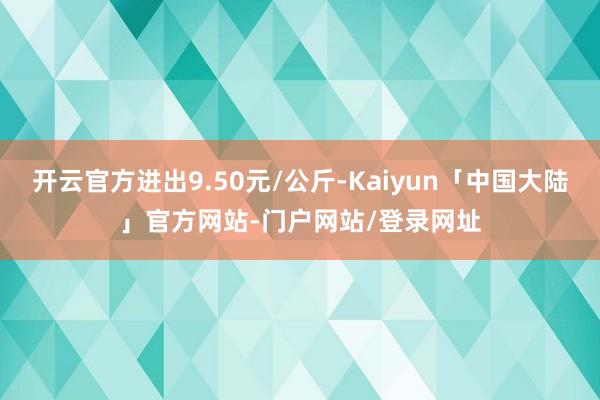开云官方进出9.50元/公斤-Kaiyun「中国大陆」官方网站-门户网站/登录网址
