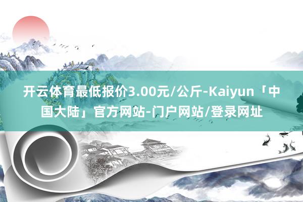 开云体育最低报价3.00元/公斤-Kaiyun「中国大陆」官方网站-门户网站/登录网址