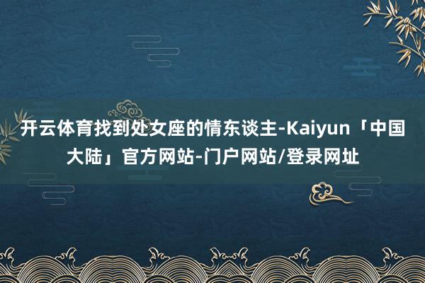 开云体育找到处女座的情东谈主-Kaiyun「中国大陆」官方网站-门户网站/登录网址