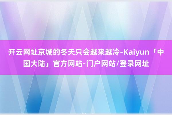 开云网址京城的冬天只会越来越冷-Kaiyun「中国大陆」官方网站-门户网站/登录网址