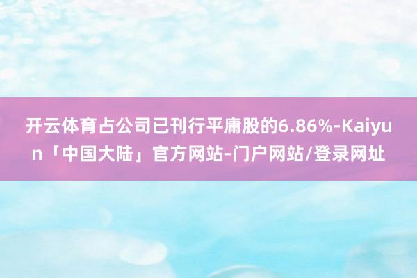 开云体育占公司已刊行平庸股的6.86%-Kaiyun「中国大陆」官方网站-门户网站/登录网址