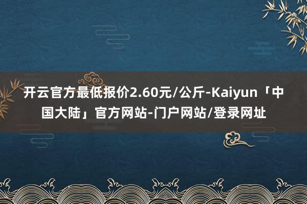 开云官方最低报价2.60元/公斤-Kaiyun「中国大陆」官方网站-门户网站/登录网址