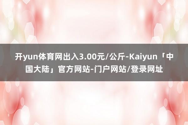 开yun体育网出入3.00元/公斤-Kaiyun「中国大陆」官方网站-门户网站/登录网址