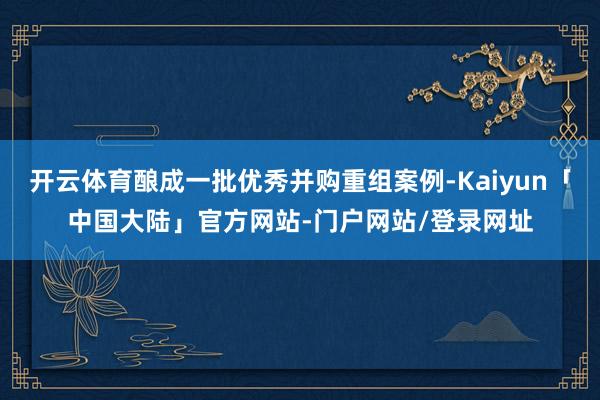 开云体育酿成一批优秀并购重组案例-Kaiyun「中国大陆」官方网站-门户网站/登录网址