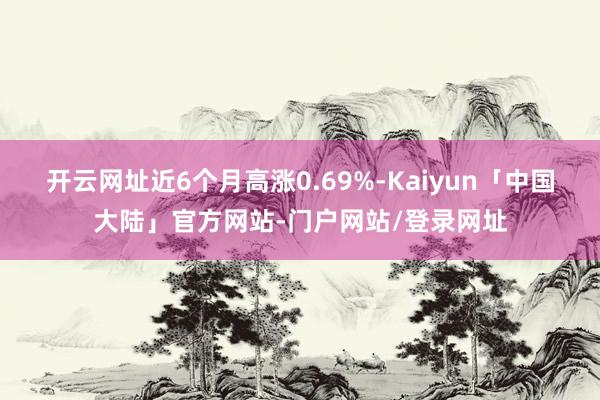 开云网址近6个月高涨0.69%-Kaiyun「中国大陆」官方网站-门户网站/登录网址