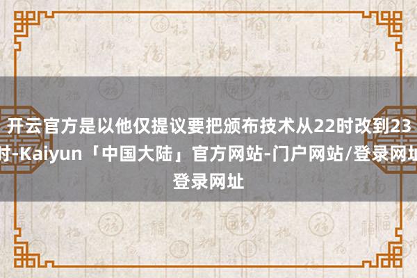开云官方是以他仅提议要把颁布技术从22时改到23时-Kaiyun「中国大陆」官方网站-门户网站/登录网址