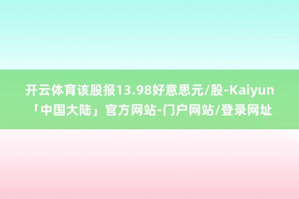 开云体育该股报13.98好意思元/股-Kaiyun「中国大陆」官方网站-门户网站/登录网址