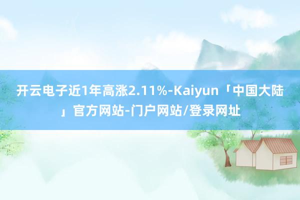 开云电子近1年高涨2.11%-Kaiyun「中国大陆」官方网站-门户网站/登录网址