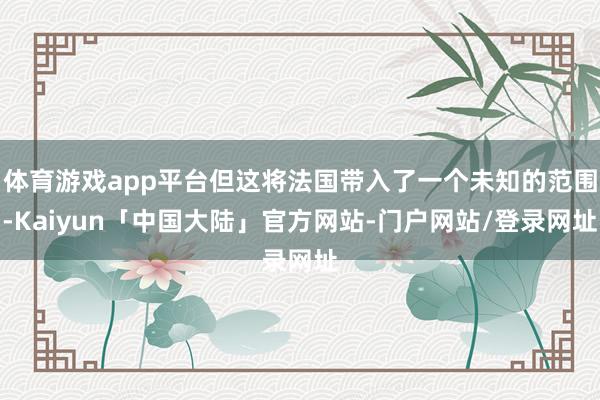 体育游戏app平台但这将法国带入了一个未知的范围-Kaiyun「中国大陆」官方网站-门户网站/登录网址