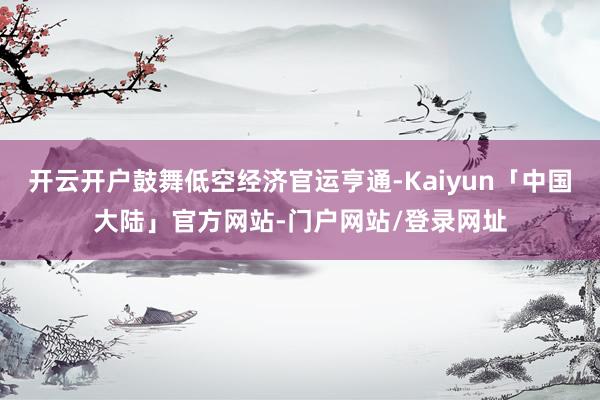 开云开户鼓舞低空经济官运亨通-Kaiyun「中国大陆」官方网站-门户网站/登录网址