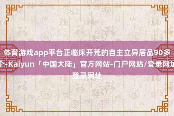 体育游戏app平台正临床开荒的自主立异居品90多个-Kaiyun「中国大陆」官方网站-门户网站/登录网址