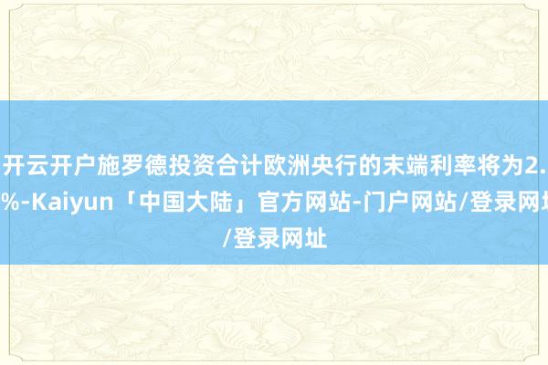 开云开户施罗德投资合计欧洲央行的末端利率将为2.5%-Kaiyun「中国大陆」官方网站-门户网站/登录网址