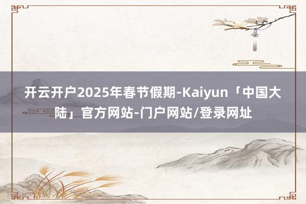 开云开户　　2025年春节假期-Kaiyun「中国大陆」官方网站-门户网站/登录网址