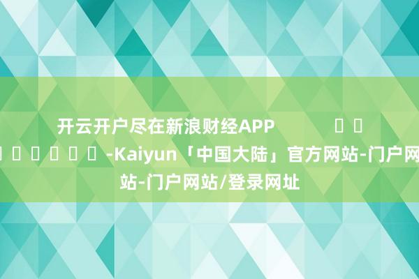 开云开户尽在新浪财经APP            													-Kaiyun「中国大陆」官方网站-门户网站/登录网址