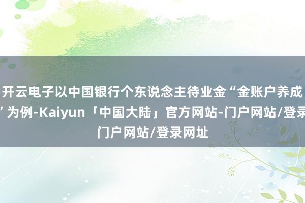 开云电子以中国银行个东说念主待业金“金账户养成权术”为例-Kaiyun「中国大陆」官方网站-门户网站/登录网址