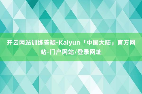 开云网站训练答疑-Kaiyun「中国大陆」官方网站-门户网站/登录网址