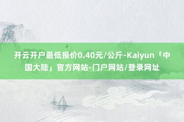 开云开户最低报价0.40元/公斤-Kaiyun「中国大陆」官方网站-门户网站/登录网址