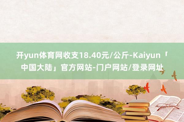 开yun体育网收支18.40元/公斤-Kaiyun「中国大陆」官方网站-门户网站/登录网址