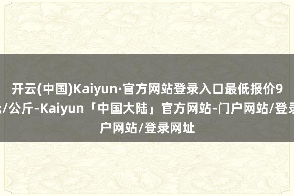 开云(中国)Kaiyun·官方网站登录入口最低报价9.20元/公斤-Kaiyun「中国大陆」官方网站-门户网站/登录网址