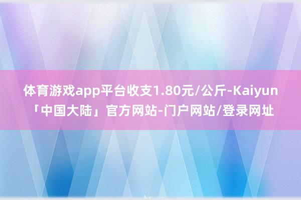 体育游戏app平台收支1.80元/公斤-Kaiyun「中国大陆」官方网站-门户网站/登录网址