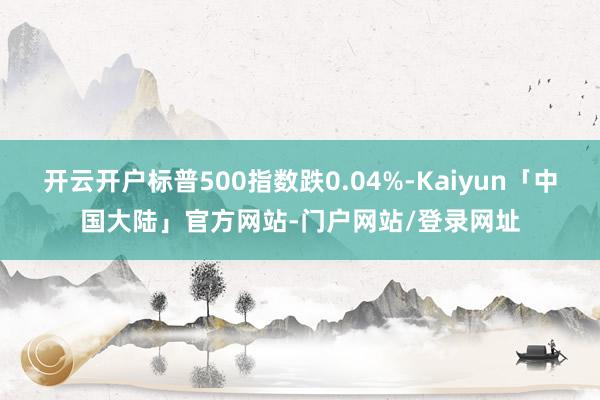 开云开户标普500指数跌0.04%-Kaiyun「中国大陆」官方网站-门户网站/登录网址