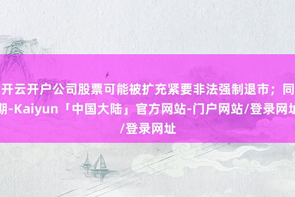开云开户公司股票可能被扩充紧要非法强制退市;同期-Kaiyun「中国大陆」官方网站-门户网站/登录网址
