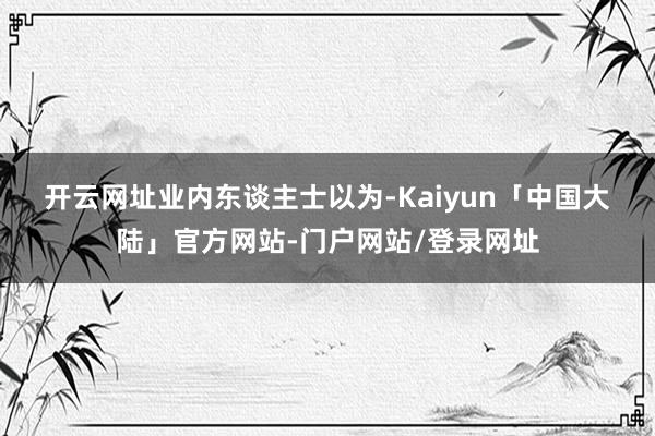 开云网址 业内东谈主士以为-Kaiyun「中国大陆」官方网站-门户网站/登录网址
