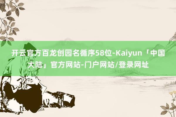 开云官方百龙创园名循序58位-Kaiyun「中国大陆」官方网站-门户网站/登录网址