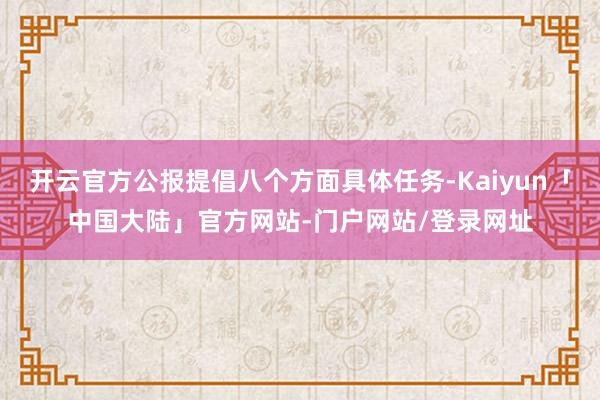 开云官方公报提倡八个方面具体任务-Kaiyun「中国大陆」官方网站-门户网站/登录网址