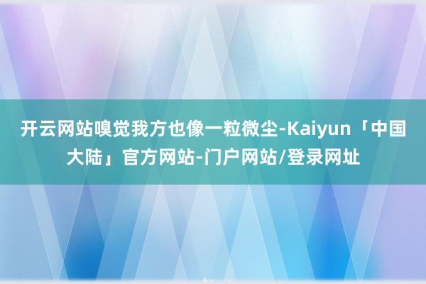 开云网站嗅觉我方也像一粒微尘-Kaiyun「中国大陆」官方网站-门户网站/登录网址