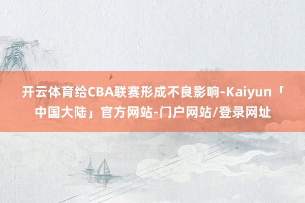 开云体育给CBA联赛形成不良影响-Kaiyun「中国大陆」官方网站-门户网站/登录网址