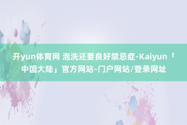 开yun体育网 泡洗还要良好禁忌症-Kaiyun「中国大陆」官方网站-门户网站/登录网址