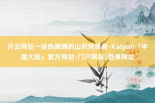 开云网站一谈热腾腾的山药炖排骨-Kaiyun「中国大陆」官方网站-门户网站/登录网址