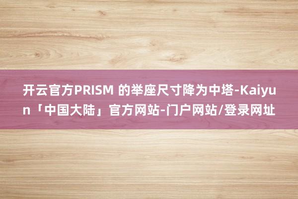 开云官方PRISM 的举座尺寸降为中塔-Kaiyun「中国大陆」官方网站-门户网站/登录网址