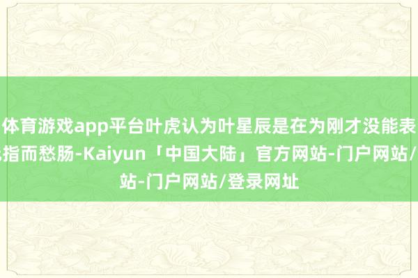 体育游戏app平台叶虎认为叶星辰是在为刚才没能表流露一元指而愁肠-Kaiyun「中国大陆」官方网站-门户网站/登录网址