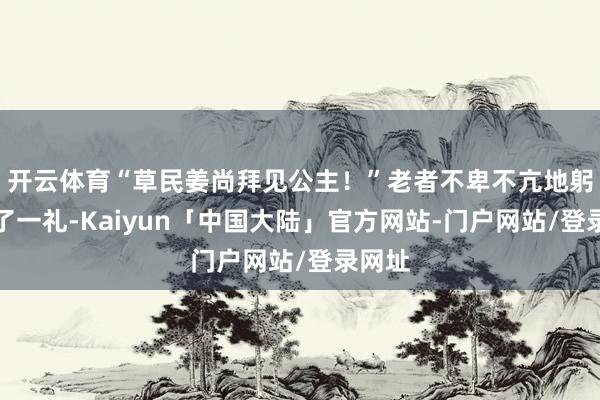 开云体育“草民姜尚拜见公主！”老者不卑不亢地躬身揖了一礼-Kaiyun「中国大陆」官方网站-门户网站/登录网址