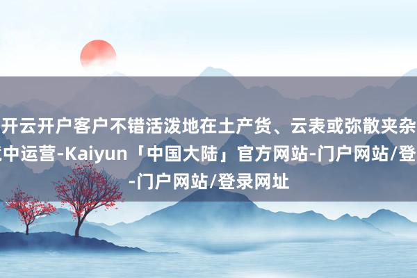 开云开户客户不错活泼地在土产货、云表或弥散夹杂云环境中运营-Kaiyun「中国大陆」官方网站-门户网站/登录网址