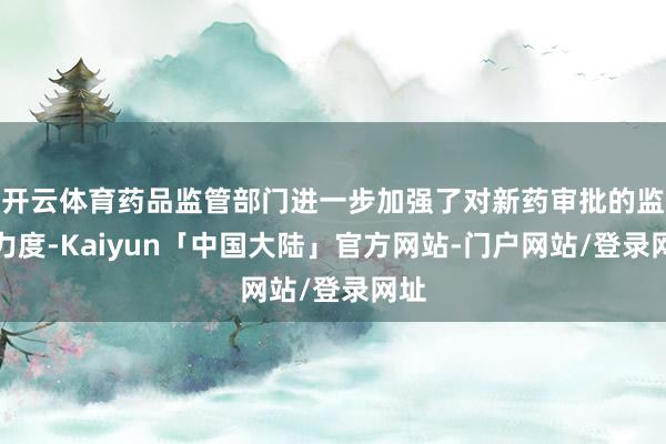 开云体育药品监管部门进一步加强了对新药审批的监管力度-Kaiyun「中国大陆」官方网站-门户网站/登录网址