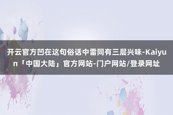 开云官方凹在这句俗话中雷同有三层兴味-Kaiyun「中国大陆」官方网站-门户网站/登录网址