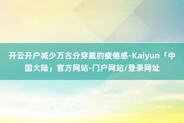 开云开户减少万古分穿戴的疲倦感-Kaiyun「中国大陆」官方网站-门户网站/登录网址